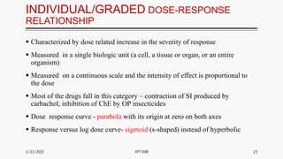 INDIVIDUAL/GRADED DOSE-RESPONSE
RELATIONSHIP
 Characterized by dose related increase in the severity of response
 Measured in a single biologic unit (a cell, a tissue or organ, or an entire
organism)
 Measured on a continuous scale and the intensity of effect is proportional to
the dose
 Most of the drugs fall in this category – contraction of SI produced by
carbachol, inhibition of ChE by OP insecticides
 Dose response curve - parabola with its origin at zero on both axes
 Response versus log dose curve- sigmoid (s-shaped) instead of hyperbolic
3/23/2021 23
VPT 608
 