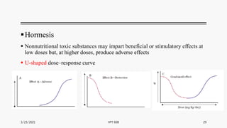Hormesis
 Nonnutritional toxic substances may impart beneficial or stimulatory effects at
low doses but, at higher doses, produce adverse effects
 U-shaped dose–response curve
3/23/2021 29
VPT 608
 