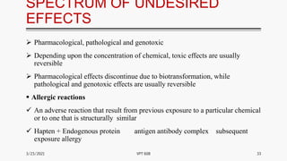 SPECTRUM OF UNDESIRED
EFFECTS
 Pharmacological, pathological and genotoxic
 Depending upon the concentration of chemical, toxic effects are usually
reversible
 Pharmacological effects discontinue due to biotransformation, while
pathological and genotoxic effects are usually reversible
 Allergic reactions
 An adverse reaction that result from previous exposure to a particular chemical
or to one that is structurally similar
 Hapten + Endogenous protein antigen antibody complex subsequent
exposure allergy
3/23/2021 33
VPT 608
 