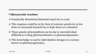  Idiosyncratic reactions
 Genetically determined abnormal reactivity to a test
 This response could be in the form of extreme sensitivity to low
doses or increased insensitivity to high doses of a chemical
 These genetic polymorphism can be due to interindividual
differences in drug pharmacokinetics or pharmacodynamics
 This knowledge is used to individualize dosages in a science
known as pharmacogenomics
3/23/2021 34
VPT 608
 