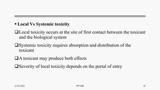  Local Vs Systemic toxicity
Local toxicity occurs at the site of first contact between the toxicant
and the biological system
Systemic toxicity requires absorption and distribution of the
toxicant
A toxicant may produce both effects
Severity of local toxicity depends on the portal of entry
3/23/2021 VPT 608 35
 