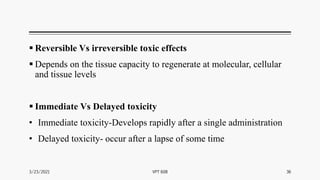  Reversible Vs irreversible toxic effects
 Depends on the tissue capacity to regenerate at molecular, cellular
and tissue levels
 Immediate Vs Delayed toxicity
• Immediate toxicity-Develops rapidly after a single administration
• Delayed toxicity- occur after a lapse of some time
3/23/2021 VPT 608 36
 