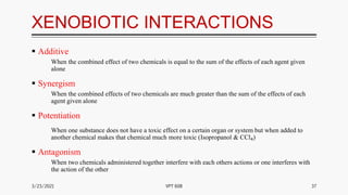 XENOBIOTIC INTERACTIONS
 Additive
When the combined effect of two chemicals is equal to the sum of the effects of each agent given
alone
 Synergism
When the combined effects of two chemicals are much greater than the sum of the effects of each
agent given alone
 Potentiation
When one substance does not have a toxic effect on a certain organ or system but when added to
another chemical makes that chemical much more toxic (Isopropanol & CCl₄)
 Antagonism
When two chemicals administered together interfere with each others actions or one interferes with
the action of the other
3/23/2021 37
VPT 608
 