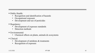  Public Health:
• Recognition and identification of hazards
• Occupational exposure
• Development and use of pesticides
 Regulatory:
• Development of exposure standards
• Detection methods
 Environmental:
• Chemical effects on plants, animals & ecosystems
 Clinical:
• Development of antidotes & treatments
• Recognition of exposure
3/23/2021 42
VPT 608
 