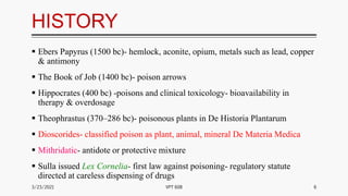 HISTORY
 Ebers Papyrus (1500 bc)- hemlock, aconite, opium, metals such as lead, copper
& antimony
 The Book of Job (1400 bc)- poison arrows
 Hippocrates (400 bc) -poisons and clinical toxicology- bioavailability in
therapy & overdosage
 Theophrastus (370–286 bc)- poisonous plants in De Historia Plantarum
 Dioscorides- classified poison as plant, animal, mineral De Materia Medica
 Mithridatic- antidote or protective mixture
 Sulla issued Lex Cornelia- first law against poisoning- regulatory statute
directed at careless dispensing of drugs
3/23/2021 6
VPT 608
 