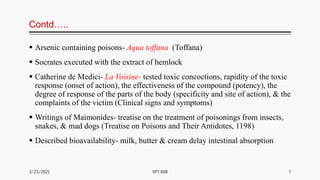 Contd…..
 Arsenic containing poisons- Aqua toffana (Toffana)
 Socrates executed with the extract of hemlock
 Catherine de Medici- La Voisine- tested toxic concoctions, rapidity of the toxic
response (onset of action), the effectiveness of the compound (potency), the
degree of response of the parts of the body (specificity and site of action), & the
complaints of the victim (Clinical signs and symptoms)
 Writings of Maimonides- treatise on the treatment of poisonings from insects,
snakes, & mad dogs (Treatise on Poisons and Their Antidotes, 1198)
 Described bioavailability- milk, butter & cream delay intestinal absorption
3/23/2021 7
VPT 608
 