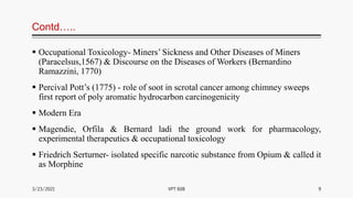 Contd…..
 Occupational Toxicology- Miners’ Sickness and Other Diseases of Miners
(Paracelsus,1567) & Discourse on the Diseases of Workers (Bernardino
Ramazzini, 1770)
 Percival Pott’s (1775) - role of soot in scrotal cancer among chimney sweeps
first report of poly aromatic hydrocarbon carcinogenicity
 Modern Era
 Magendie, Orfila & Bernard ladi the ground work for pharmacology,
experimental therapeutics & occupational toxicology
 Friedrich Serturner- isolated specific narcotic substance from Opium & called it
as Morphine
3/23/2021 9
VPT 608
 