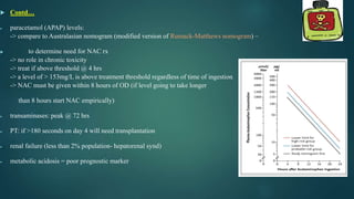  Contd…
 paracetamol (APAP) levels:
-> compare to Australasian nomogram (modified version of Rumack-Matthews nomogram) –
 to determine need for NAC rx
-> no role in chronic toxicity
-> treat if above threshold @ 4 hrs
-> a level of > 153mg/L is above treatment threshold regardless of time of ingestion
-> NAC must be given within 8 hours of OD (if level going to take longer
than 8 hours start NAC empirically)
 transaminases: peak @ 72 hrs
 PT: if >180 seconds on day 4 will need transplantation
 renal failure (less than 2% population- hepatorenal synd)
 metabolic acidosis = poor prognostic marker
 