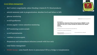 Liver failure management
 don’t correct coagulopathy unless bleeding (vitamin K IV, blood products)
 arterial ammonia (aids in prognostication: absolute level and failure to fall)
 glucose monitoring
 avoid hypothermia
 reverse jugular venous saturation monitoring
 ICP monitoring (controversial)
 avoid hyponatraemia
 ventilate to normocapnia
 thiopentone and indomethacin infusions (consult with liver unit)
 renal failure management
 MARS therapy: some benefit shown in paracetamol OD as a bridge to transplantation
 