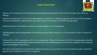 Patients are at increased risk for developing acetaminophen-induced hepatotoxicity if they have any of the following
findings:
Ingestion of greater than 7.5 to 10 g of acetaminophen over 24 hours, or ingestion ofgreater than 4 g over 24 hours and an
increased susceptibility to hepatotoxicity (eg, chronic alcohol use, fasting, use of P450-inducing drugs
Abdominal pain or liver tenderness, nausea, vomiting, jaundice, or are ill appearing.
Supratherapeutic serum acetaminophen concentrations (greater than 20 mcg/mL, or 130 micromol/L) with or without ALT
elevation
Elevated ALT or AST concentration (≥50 U/L) on presentation. Patients with a history of RSTI of acetaminophen should be
considered to have acetaminophen-induced hepatotoxicity when aminotransferases are elevated, regardless of the measured
serum acetaminophen concentration.
Elevated acetaminophen-aminotransferase multiplication product on presentation. An elevated product predicts significant
hepatotoxicity independent of the time of ingestion.
Suspect hepatic failure
 