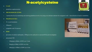 N-acetylcysteine
 CLASS
 glutathione supplementation
 MECHANISM OF ACTION
 ? protects the liver by maintaining and restoring glutathione levels or by acting as an alternate substrate for conjugation with -> detoxification of reactive metabolites.
 PHARMACEUTICS
 IV or oral formulation
 200mg/mL
 compatible with 5% dextrose
 DOSE
 prevention of contrast nephropathy: 1200mg by slow push prior to scan and 48 hrs post investigation
 paracetamol OD:
o 150mg/kg in 200mL of D5W over 15 min
o 50mg/kg in 500mL of D5W over 4 hrs
o 100mg/kg in 1000mL of D5W over 16 hrs
 