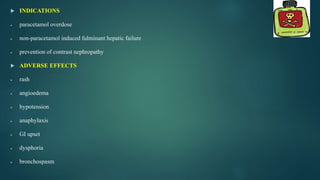  INDICATIONS
 paracetamol overdose
 non-paracetamol induced fulminant hepatic failure
 prevention of contrast nephropathy
 ADVERSE EFFECTS
 rash
 angioedema
 hypotension
 anaphylaxis
 GI upset
 dysphoria
 bronchospasm
 