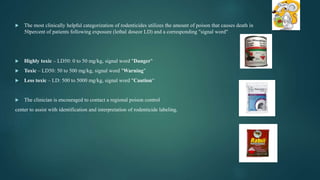  The most clinically helpful categorization of rodenticides utilizes the amount of poison that causes death in
50percent of patients following exposure (lethal doseor LD) and a corresponding "signal word"
 Highly toxic – LD50: 0 to 50 mg/kg, signal word "Danger"
 Toxic – LD50: 50 to 500 mg/kg, signal word "Warning"
 Less toxic – LD: 500 to 5000 mg/kg, signal word "Caution“
 The clinician is encouraged to contact a regional poison control
center to assist with identification and interpretation of rodenticide labeling.
 