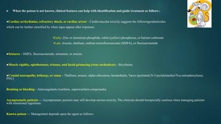  When the poison is not known, clinical features can help with identification and guide treatment as follows :
●Cardiac arrhythmias, refractory shock, or cardiac arrest – Cardiovascular toxicity suggests the followingrodenticides
which can be further classified by when signs appear after exposure:
•Early: Zinc or aluminum phosphide, white (yellow) phosphorus, or barium carbonate
•Late: Arsenic, thallium, sodium monofluoroacetate (SMFA), or fluoroacetamide
●Seizures – SMFA, fluoroacetamide, tetramine, or arsenic
●Muscle rigidity, opisthotonus, trismus, and facial grimacing (risus sardonicus) – Strychnine
●Cranial neuropathy, lethargy, or coma – Thallium, arsenic, alpha-chloralose, bromethalin, Vacor (pyriminil,N-3-pyridylmethyl-N-p-nitrophenylurea,
PNU)
Bruising or bleeding – Anticoagulants (warfarin, superwarfarin compounds)
Asymptomatic patients — Asymptomatic patients may still develop serious toxicity. The clinician should beespecially cautious when managing patients
with intentional ingestions.
Known poison — Management depends upon the agent as follows:
 