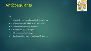 Rx:
 • Vitamin K1 (phytonadione)@0.25-5 mg/kg s/c
 • Menaphthone (vit K3)@ 0.5- 2 mg/kg i/m
 • Fresh frozen plasma @ 9ml/kg i/v
 • Whole blood @ 20 ml/kg i/v
 • Glucose and saline therapy
 • Supplemental oxygen • Oxalic acid derivatives
Anticoagulants
 
