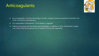  If no coagulopathy is found in the setting of an anti- coagulant exposure ,prophylactic treatment with
Vit-K is absolutely contraindicated.
 If a coagulopathy is documented , Vit-K therapy is suggested.
 Patients who present with life threatening haemorrhage , in addition to Vit-K, Prothrombin complex
conc. and/or fresh frozen plasma may be needed to reverse anti coagulation.
Anticoagulants
 