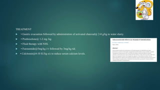 TREATMENT
 • Gastric evacuation followed by administration of activated charcoal@ 2-8 g/kg in water slurry.
 • Prednisolone@ 1-2 mg /kg.
 • Fluid therapy with NSS.
 • Furosemide@5mg/kg i/v followed by 3mg/kg tid.
 • Calcitonin@4-10 IU/kg s/c to reduce serum calcium levels.
 