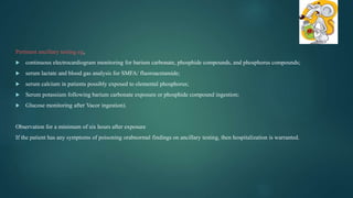 Pertinent ancillary testing eg,
 continuous electrocardiogram monitoring for barium carbonate, phosphide compounds, and phosphorus compounds;
 serum lactate and blood gas analysis for SMFA/ fluoroacetamide;
 serum calcium in patients possibly exposed to elemental phosphorus;
 Serum potassium following barium carbonate exposure or phosphide compound ingestion;
 Glucose monitoring after Vacor ingestion).
Observation for a minimum of six hours after exposure
If the patient has any symptoms of poisoning orabnormal findings on ancillary testing, then hospitalization is warranted.
 