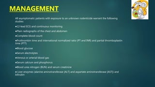 All asymptomatic patients with exposure to an unknown rodenticide warrant the following
studies:
●12-lead ECG and continuous monitoring
●Plain radiographs of the chest and abdomen
●Complete blood count
●Prothrombin time and international normalized ratio (PT and INR) and partial thromboplastin
time (PTT)
●Blood glucose
●Serum electrolytes
●Venous or arterial blood gas
●Serum calcium and phosphorus
●Blood urea nitrogen (BUN) and serum creatinine
● Liver enzymes (alanine aminotransferase [ALT] and aspartate aminotransferase [AST]) and
bilirubin
MANAGEMENT
 