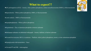 ●QTc prolongation on ECG – Arsenic, white (yellow) phosphorus, sodium monofluoroacetate (SMFA), orfluoroacetamide
●Hypocalcemia – White (yellow) phosphorus, SMFA, or fluoroacetamide
●Lactic acidosis – SMFA or fluoroacetamide
●Hyperphosphatemia – White (yellow) phosphorus
●Hypokalemia – Zinc or aluminum phosphide or barium carbonate
●Radiopaque substance on abdominal radiograph – Arsenic, thallium, or barium carbonate
●Elevated liver enzymes, BUN, or creatinine – Thallium, white (yellow) phosphorus, arsenic, or zinc oraluminum phosphide
●Hyperglycemia with ketoacidosis – Vacor
● Elevated PT and INR – Anticoagulant
What to expect??
 
