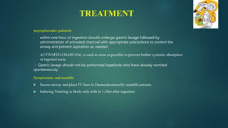 asymptomatic patients
- within one hour of ingestion should undergo gastric lavage followed by
administration of activated charcoal with appropriate precautions to protect the
airway and prevent aspiration as needed.
- ACTIVATED CHARCOAL is used as soon as possible to prevent further systemic absorption
of ingested toxin.
- Gastric lavage should not be performed inpatients who have already vomited
spontaneously.
Symptomatic and unstable
 Secure airway and place IV lines in Haemodynamically unstable patients.
 Inducing Vomiting is likely only with in 1-2hrs after ingestion.
TREATMENT
 