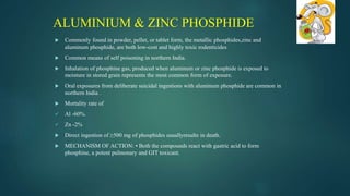  Commonly found in powder, pellet, or tablet form, the metallic phosphides,zinc and
aluminum phosphide, are both low-cost and highly toxic rodenticides
 Common means of self poisoning in northern India.
 Inhalation of phosphine gas, produced when aluminum or zinc phosphide is exposed to
moisture in stored grain represents the most common form of exposure.
 Oral exposures from deliberate suicidal ingestions with aluminum phosphide are common in
northern India .
 Mortality rate of
 Al -60%.
 Zn -2%
 Direct ingestion of ≥500 mg of phosphides usuallyresults in death.
 MECHANISM OF ACTION: • Both the compounds react with gastric acid to form
phosphine, a potent pulmonary and GIT toxicant.
ALUMINIUM & ZINC PHOSPHIDE
 