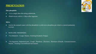Zinc phosphide:
 - It is a single dose fast acting rodenticide.
 -Death occurs with in 1-3days after ingestion.
MOA:
 Acid in the stomach reacts with the phosphide to yield toxic phosphine gas which is a potent pulmonary
toxicant.
 WITH ZINC PHOSPHIDE:
 -Via Inhalation : Cough, Nausea ,Vomiting,Headache Fatigue.
 -Via Ingestion: Abdominal pain , Cough , Diarrhoea , Dizziness , Shortness of breath , Unconsciousness ,
Nausea , Vomiting Uncoordinated movements.
PRESENTATION
 