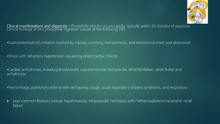 Clinical manifestations and diagnosis – Phosphide toxicity occurs rapidly, typically within 30 minutes of exposure.
Clinical findings of zinc phosphide ingestion consist of the following [40]:
•Gastrointestinal (GI) irritation marked by nausea, vomiting, hematemesis, and retrosternal chest and abdominal
•Shock with refractory hypotension caused by direct cardiac toxicity
•Cardiac arrhythmias, including bradycardia, supraventricular tachycardia, atrial fibrillation, atrial flutter and
arrhythmias
•Hemorrhagic pulmonary edema with tachypnea, cough, acute respiratory distress syndrome, and respiratory
 Less common features include hepatotoxicity, intravascular hemolysis with methemoglobinemia and/or renal
failure
 