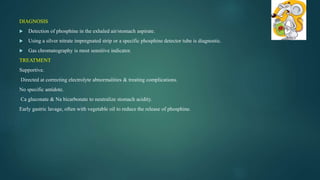 DIAGNOSIS
 Detection of phosphine in the exhaled air/stomach aspirate.
 Using a silver nitrate impregnated strip or a specific phosphine detector tube is diagnostic.
 Gas chromatography is most sensitive indicator.
TREATMENT
Supportive.
Directed at correcting electrolyte abnormalities & treating complications.
No specific antidote.
Ca gluconate & Na bicarbonate to neutralize stomach acidity.
Early gastric lavage, often with vegetable oil to reduce the release of phosphine.
 