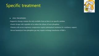  ZINC PHOSPHIDE:
-Supportive therapy remains the only available form as there is no specific antidote.
-Gastric lavage with vegetable oil to reduce the release of toxic phosphine.
-Patients with severe respiratory compromise require endotracheal intubation for ventilatory support.
-Severe haemolysis from phosphine gas may require exchange transfusion of RBCs.
Specific treatment
 