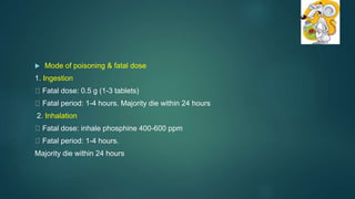  Mode of poisoning & fatal dose
1. Ingestion
Fatal dose: 0.5 g (1-3 tablets)
Fatal period: 1-4 hours. Majority die within 24 hours
2. Inhalation
Fatal dose: inhale phosphine 400-600 ppm
Fatal period: 1-4 hours.
Majority die within 24 hours
 