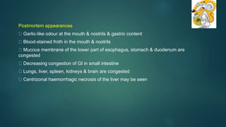 Postmortem appearances
Garlic-like odour at the mouth & nostrils & gastric content
Blood-stained froth in the mouth & nostrils
Mucous membrane of the lower part of esophagus, stomach & duodenum are
congested
Decreasing congestion of GI in small intestine
Lungs, liver, spleen, kidneys & brain are congested
Centrizonal haemorrhagic necrosis of the liver may be seen
 