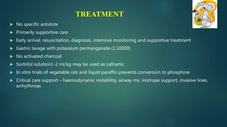 TREATMENT
 No specific antidote
 Primarily supportive care
 Early arrival, resuscitation, diagnosis, intensive monitoring and supportive treatment
 Gastric lavage with potassium permanganate (1:10000)
 No activated charcoal
 Sorbitol solution1-2 ml/kg may be used as cathartic
 In vitro trials of vegetable oils and liquid paraffin prevents conversion to phosphine
 Critical care support – haemodynamic instability, airway mx, inotrope support, invasive lines,
arrhythmias
 