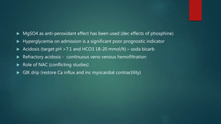  MgSO4 as anti-peroxidant effect has been used (dec effects of phosphine)
 Hyperglycemia on admission is a significant poor prognostic indicator
 Acidosis (target pH >7.1 and HCO3 18-20 mmol/lt) – soda bicarb
 Refractory acidosis - continuous veno venous hemofiltration
 Role of NAC (conflicting studies)
 GIK drip (restore Ca influx and inc myocardial contractility)
 