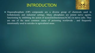 INTRODUCTION
 Organophosphate (OP) compounds are a diverse group of chemicals used in
bothdomestic and industrial settings. Many phosphates are potent nerve agents,
functioning by inhibiting the action of acetylcholinesterase(AChE) in nerve cells. They
are one of the most common cause of poisoning worldwide , and frequently
intentionally used in suicides in agricultural areas.
 