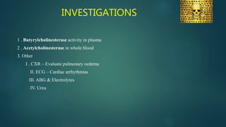 INVESTIGATIONS
1 . Butyrylcholinesterase activity in plasma
2 . Acetylcholinesterase in whole blood
3. Other
I . CXR – Evaluate pulmonary oedema
II. ECG – Cardiac arrhythmias
III. ABG & Electrolytes
IV. Urea
 
