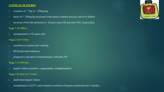 CLINICAL FEATURES
 overdose of > 10g or > 200mg/kg
 doses of > 250mg/kg associated with massive hepatic necrosis and liver faillure
 be aware of the late presenters (> 8 hours since OD and start NAC empirically)
Stage 1 (0-24hrs)
 asymptomatic or GI upset only
Stage 2 (24-72 hrs)
 resolution or nausea and vomiting
 RUQ pain and tenderness
 progressive elevation of transaminases, bilirubin, PT
Stage 3 (72-96 hrs)
 hepatic failure (jaundice, coagulopathy, encephalopathy)
Stage 4 (4 days to 2 weeks)
 death from hepatic failure
 normalisation of LFT’s and complete resolution of hepatic architecture by 3 months
 