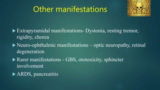 Other manifestations
 Extrapyramidal manifestations- Dystonia, resting tremor,
rigidity, chorea
 Neuro-ophthalmic manifestations – optic neuropathy, retinal
degeneration
 Rarer manifestations - GBS, ototoxicity, sphincter
involvement
 ARDS, pancreatitis
 