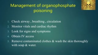 Management of organophosphate
poisoning
1. Check airway , breathing , circulation
2. Monitor vitals and cardiac rhythm
3. Look for signs and symptoms
4. Obtain IV access
5. Remove contaminated clothes & wash the skin thoroughly
with soap & water.
 