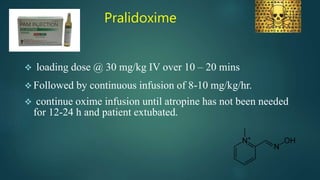 Pralidoxime
 loading dose @ 30 mg/kg IV over 10 – 20 mins
 Followed by continuous infusion of 8-10 mg/kg/hr.
 continue oxime infusion until atropine has not been needed
for 12-24 h and patient extubated.
 