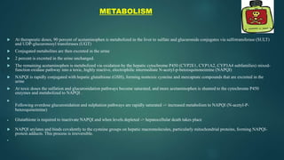 METABOLISM
 At therapeutic doses, 90 percent of acetaminophen is metabolized in the liver to sulfate and glucuronide conjugates via sulfotransferase (SULT)
and UDP-glucuronosyl transferases (UGT)
 Conjugated metabolites are then excreted in the urine
 2 percent is excreted in the urine unchanged.
 The remaining acetaminophen is metabolized via oxidation by the hepatic cytochrome P450 (CYP2E1, CYP1A2, CYP3A4 subfamilies) mixed-
function oxidase pathway into a toxic, highly reactive, electrophilic intermediate N-acetyl-p-benzoquinoneimine (NAPQI)
 NAPQI is rapidly conjugated with hepatic glutathione (GSH), forming nontoxic cysteine and mercaptate compounds that are excreted in the
urine
 At toxic doses the sulfation and glucuronidation pathways become saturated, and more acetaminophen is shunted to the cytochrome P450
enzymes and metabolized to NAPQI .

Following overdose glucuronidation and sulphation pathways are rapidly saturated -> increased metabolism to NAPQI (N-acetyl-P-
benzoquineimine)
 Glutathione is required to inactivate NAPQI and when levels depleted -> hepatocellular death takes place
 NAPQI arylates and binds covalently to the cysteine groups on hepatic macromolecules, particularly mitochondrial proteins, forming NAPQI-
protein adducts. This process is irreversible.

 