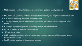  MILD: nausea, vomiting, headache, abdominal pain (patients usually recover)
 MODERATE & SEVERE: systemic manifestations are early and progressive and mostly fatal
 GIT: nausea, vomiting, diarrhoea, retrosternal pain
 CVS: hypotension, shock, arrhythmias, myocarditis, pericarditis, acute congestive heart
failure
 RS: cough, dyspnoea, cyanosis, pulmonary edema, respiratory failure
 HEPATIC: jaundice, hepatitis, hepatomegaly
 RENAL: renal failure
 CNS: headache, dizziness, altered mental state, restlessness, convulsions, acute hypoxic
encephalopathy, coma
 RARE: muscle wasting, tenderness and bleeding
 