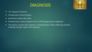 DIAGNOSIS
 H/o Ingestion of poison
 Characteristic clinical features
 petroleum or garlic like odour
 If doubt exists a trial of atropine (0.01 to 0.02 mg/kg) may be employed
 The absence of signs abd symptoms of anticholinergic effects following atropine
challenge strongly supports the diagnosis.
 