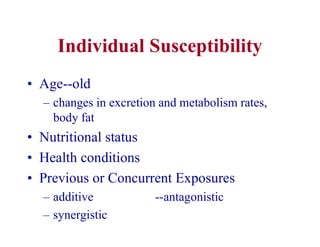 Individual Susceptibility
• Age--old
– changes in excretion and metabolism rates,
body fat
• Nutritional status
• Health conditions
• Previous or Concurrent Exposures
– additive --antagonistic
– synergistic
 