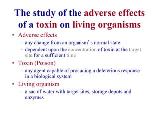 The study of the adverse effects
of a toxin on living organisms
• Adverse effects
– any change from an organism’s normal state
– dependent upon the concentration of toxin at the target
site for a sufficient time
• Toxin (Poison)
– any agent capable of producing a deleterious response
in a biological system
• Living organism
– a sac of water with target sites, storage depots and
enzymes
 