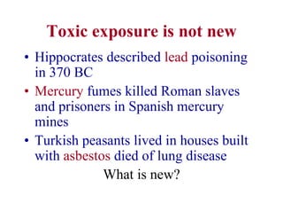 Toxic exposure is not new
• Hippocrates described lead poisoning
in 370 BC
• Mercury fumes killed Roman slaves
and prisoners in Spanish mercury
mines
• Turkish peasants lived in houses built
with asbestos died of lung disease
What is new?
 