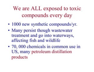 We are ALL exposed to toxic
compounds every day
• 1000 new synthetic compounds/yr.
• Many persist though wastewater
treatment and go into waterways,
affecting fish and wildlife
• 70, 000 chemicals in common use in
US, many petroleum distillation
products
 
