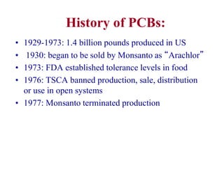 History of PCBs:
• 1929-1973: 1.4 billion pounds produced in US
• 1930: began to be sold by Monsanto as “Arachlor”
• 1973: FDA established tolerance levels in food
• 1976: TSCA banned production, sale, distribution
or use in open systems
• 1977: Monsanto terminated production
 