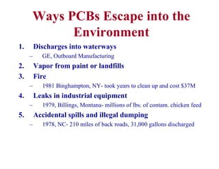 Ways PCBs Escape into the
Environment
1. Discharges into waterways
– GE, Outboard Manufacturing
2. Vapor from paint or landfills
3. Fire
– 1981 Binghampton, NY- took years to clean up and cost $37M
4. Leaks in industrial equipment
– 1979, Billings, Montana- millions of lbs. of contam. chicken feed
5. Accidental spills and illegal dumping
– 1978, NC- 210 miles of back roads, 31,000 gallons discharged
 