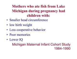 Mothers who ate fish from Lake
Michigan during pregnancy had
children with:
• Smaller head circumference
• low birth weight
• Less cooperative behavior
• Poor memories
• Lower IQ
Michigan Maternal Infant Cohort Study
1984-1990
 